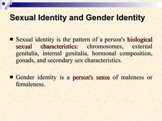 Sexual Identity and Gender Identity   Sexual identity is the pattern of a person's  biological sexual characteristics : chromosomes, external genitalia, internal genitalia, hormonal composition, gonads, and secondary sex characteristics.  Gender identity is a  person's sense  of maleness or femaleness.  