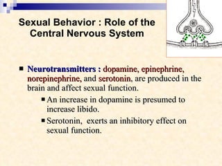 Sexual Behavior : Role of the Central Nervous System Neurotransmitters :   dopamine, epinephrine, norepinephrine,  and  serotonin , are produced in the brain and affect sexual function. An increase in dopamine is presumed to increase libido.  Serotonin,  exerts an inhibitory effect on sexual function.   