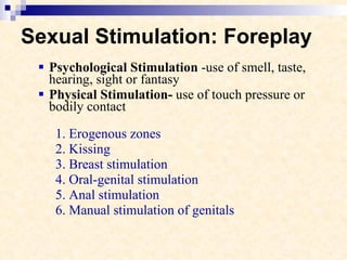Sexual Stimulation: Foreplay Psychological Stimulation  -use of smell, taste, hearing, sight or fantasy Physical Stimulation-  use of touch pressure or bodily contact 1. Erogenous zones 2. Kissing 3. Breast stimulation 4. Oral-genital stimulation 5. Anal stimulation 6. Manual stimulation of genitals 