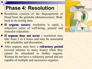 Phase 4: Resolution Resolution consists of the disgorgement of blood from the genitalia (detumescence). Body back to its resting state.  If orgasm occurs:  resolution is rapid, a subjective sense of well-being, general and muscular relaxation.  If orgasm does not occur :  resolution may take from 2 to 6 hours and may be associated with irritability and discomfort.  After orgasm, men have a  refractory period  (several minutes to many hours) when they cannot be stimulated to further orgasm. Women do not have a refractory period and are capable of multiple and successive orgasms. 