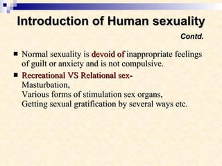 Introduction of Human sexuality   Contd. Normal sexuality is  devoid of  inappropriate feelings of guilt or anxiety and is not compulsive.  Recreational VS Relational sex- Masturbation,  Various forms of stimulation sex organs, Getting sexual gratification by several ways etc. 