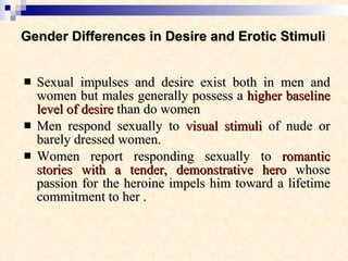 Gender Differences in Desire and Erotic Stimuli   Sexual impulses and desire exist both in men and women but males generally possess a  higher baseline level of desire  than do women  Men respond sexually to  visual stimuli  of nude or barely dressed women.  Women report responding sexually to  romantic stories with a tender, demonstrative hero  whose passion for the heroine impels him toward a lifetime commitment to her . 