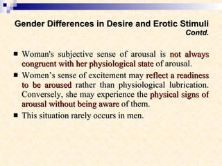 Gender Differences in Desire and Erotic Stimuli Contd. Woman's subjective sense of arousal is  not always congruent with her physiological state  of arousal.  Women’s sense of excitement may  reflect a readiness to be aroused  rather than physiological lubrication. Conversely, she may experience the  physical signs of arousal without being aware  of them.  This situation rarely occurs in men .  