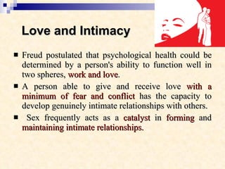 Love and Intimacy   Freud postulated that psychological health could be determined by a person's ability to function well in two spheres,  work and love .  A person able to give and receive love  with a minimum of fear and conflict  has the capacity to develop genuinely intimate relationships with others. Sex frequently acts as a  catalyst  in  forming  and  maintaining   intimate relationships.   