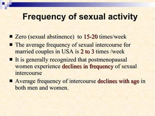 Frequency of sexual activity Zero (sexual abstinence)  to  15-20  times/week The average frequency of sexual intercourse for married couples in USA is  2 to 3  times /week  It is generally recognized that postmenopausal women experience  declines in frequency  of sexual intercourse Average frequency of intercourse  declines with age  in both men and women.  