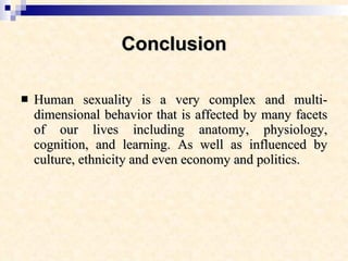 Conclusion Human sexuality is a very complex and multi-dimensional behavior that is affected by many facets of our lives including anatomy, physiology, cognition, and learning. As well as influenced by culture, ethnicity and even economy and politics. 