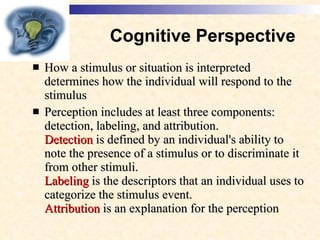 Cognitive Perspective How a stimulus or situation is interpreted determines how the individual will respond to the stimulus  Perception includes at least three components: detection, labeling, and attribution.  Detection  is defined by an individual's ability to note the presence of a stimulus or to discriminate it from other stimuli. Labeling  is the descriptors that an individual uses to categorize the stimulus event.  Attribution  is an explanation for the perception   