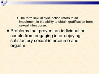 The term sexual dysfunction refers to an impairment in the ability to obtain gratification from sexual intercourse.  Problems that prevent an individual or couple from engaging in or enjoying satisfactory sexual intercourse and orgasm. 