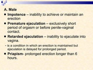 A. Male Impotence  – inability to achieve or maintain an erection Premature ejaculation  – exclusively short period of orgasm or before penile-vaginal contact. Retarded ejaculation  – inability to ejaculate into vagina. -  is a condition in which an erection is maintained but ejaculation is delayed for prolonged period. Priapism - prolonged erection longer than 6 hours. 
