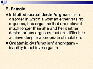 B. Female Inhibited sexual desire/orgasm  - is a disorder in which a woman either has no orgasms, has orgasms that are delayed much longer than she and her partner desire, or has orgasms that are difficult to achieve despite appropriate stimulation.  Orgasmic dysfunction/ anorgasm –  inability to achieve orgasm. 