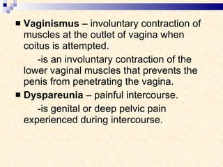 Vaginismus –  involuntary contraction of muscles at the outlet of vagina when coitus is attempted.   - is an involuntary contraction of the lower vaginal muscles that prevents the penis from penetrating the vagina.  Dyspareunia  – painful intercourse.   - is genital or deep pelvic pain experienced during intercourse. 