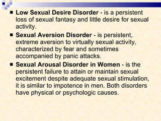 Low Sexual Desire Disorder  - is a persistent loss of sexual fantasy and little desire for sexual activity. Sexual Aversion Disorder  - is persistent, extreme aversion to virtually sexual activity, characterized by fear and sometimes accompanied by panic attacks. Sexual Arousal Disorder in Women  - is the persistent failure to attain or maintain sexual excitement despite adequate sexual stimulation, it is similar to impotence in men. Both disorders have physical or psychologic causes. 