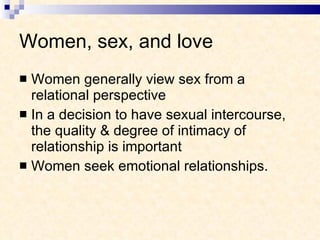 Women, sex, and love Women generally view sex from a relational perspective In a decision to have sexual intercourse, the quality & degree of intimacy of relationship is important Women seek emotional relationships.  