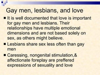 Gay men, lesbians, and love It is well documented that love is important for gay men and lesbians. Their relationships have multiple emotional dimensions and are not based solely on sex, as others might believe. Lesbians share sex less often than gay men Caressing, nongenital stimulation,& affectionate foreplay are preffered expressions of sexuality and love  