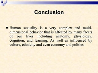 Conclusion Human sexuality is a very complex and multi-dimensional behavior that is affected by many facets of our lives including anatomy, physiology, cognition, and learning. As well as influenced by culture, ethnicity and even economy and politics. 