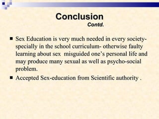 Conclusion   Contd. Sex Education is very much needed in every society- specially in the school curriculum- otherwise faulty learning about sex  misguided one’s personal life and may produce many sexual as well as psycho-social problem. Accepted Sex-education from Scientific authority . 