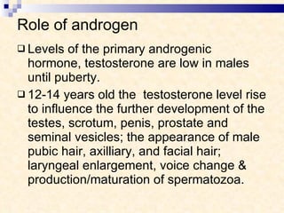 Role of androgen Levels of the primary androgenic hormone, testosterone are low in males until puberty. 12-14 years old the  testosterone level rise to influence the further development of the testes, scrotum, penis, prostate and seminal vesicles; the appearance of male pubic hair, axilliary, and facial hair; laryngeal enlargement, voice change & production/maturation of spermatozoa. 