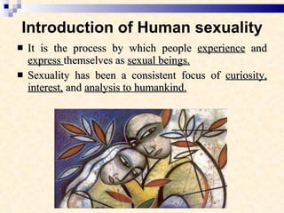 Introduction of Human sexuality It is the process by which people  experience  and  express  themselves as  sexual beings. Sexuality has been a consistent focus of  curiosity, interest,  and  analysis to humankind. 