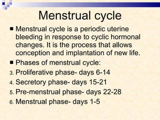 Menstrual cycle Menstrual cycle is a periodic uterine bleeding in response to cyclic hormonal changes. It is the process that allows conception and implantation of new life. Phases of menstrual cycle: Proliferative phase- days 6-14 Secretory phase- days 15-21 Pre-menstrual phase- days 22-28 Menstrual phase- days 1-5 