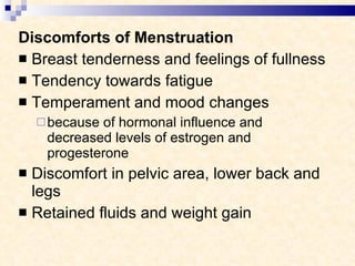 Discomforts of Menstruation  Breast tenderness and feelings of fullness Tendency towards fatigue Temperament and mood changes because of hormonal influence and decreased levels of estrogen and progesterone Discomfort in pelvic area, lower back and legs Retained fluids and weight gain 