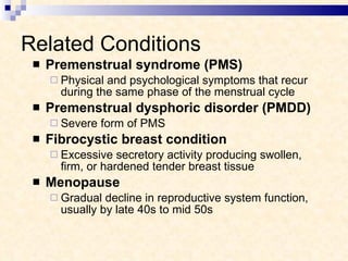 Related Conditions Premenstrual syndrome (PMS)  Physical and psychological symptoms that recur during the same phase of the menstrual cycle Premenstrual dysphoric disorder (PMDD) Severe form of PMS Fibrocystic breast condition  Excessive secretory activity producing swollen, firm, or hardened tender breast tissue Menopause  Gradual decline in reproductive system function, usually by late 40s to mid 50s 