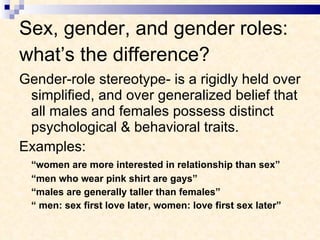 Sex, gender, and gender roles: what’s the difference? Gender-role stereotype- is a rigidly held over simplified, and over generalized belief that all males and females possess distinct psychological & behavioral traits. Examples:  “ women are more interested in relationship than sex” “ men who wear pink shirt are gays” “ males are generally taller than females” “  men: sex first love later, women: love first sex later” 