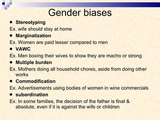 Gender biases Stereotyping Ex. wife should stay at home  Marginalization Ex. Women are paid lesser compared to men VAWC Ex. Men boxing their wives to show they are macho or strong Multiple burden Ex. Mothers doing all household chores, aside from doing other works Commodification Ex. Advertisements using bodies of women in wine commercials subordination Ex. In some families, the decision of the father is final & absolute, even if it is against the wife or children 
