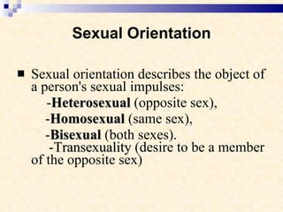 Sexual Orientation Sexual orientation describes the object of a person's sexual impulses:   - Heterosexual  (opposite sex),  - Homosexual  (same sex),  - Bisexual  (both sexes).   - Transexuality  (desire to be a member of the opposite sex) 