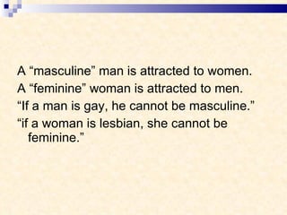 A “masculine” man is attracted to women. A “feminine” woman is attracted to men. “ If a man is gay, he cannot be masculine.” “ if a woman is lesbian, she cannot be feminine.” 