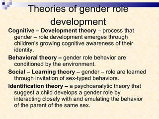 Theories of gender role development Cognitive – Development theory  – process that gender – role development emerges through children's growing cognitive awareness of their identity. Behavioral theory –  gender role behavior are conditioned by the environment.  Social – Learning theory –  gender – role are learned through invitation of sex-typed behaviors. Identification theory –  a psychoanalytic theory that suggest a child develops a gender role by interacting closely with and emulating the behavior of the parent of the same sex. 