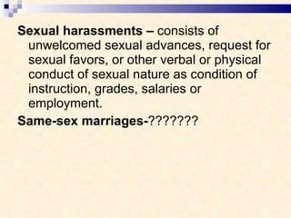 Sexual harassments –  consists of unwelcomed sexual advances, request for sexual favors, or other verbal or physical conduct of sexual nature as condition of instruction, grades, salaries or employment. Same-sex marriages- ??????? 
