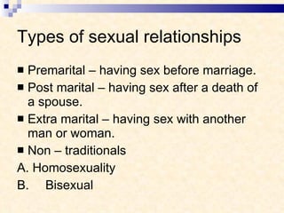 Types of sexual relationships Premarital – having sex before marriage. Post marital – having sex after a death of a spouse. Extra marital – having sex with another man or woman. Non – traditionals A. Homosexuality B. Bisexual 
