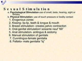 Sexual Stimulation a.  Psychological Stimulation -use of smell, taste, hearing, sight or fantasy b.  Physical Stimulation-  use of touch pressure or bodily contact 1. Erogenous zones 2. Kissing- lip-lip, teeth & tongue & mouth 3. Breast stimulation- creates pelvic contraction 4. Oral-genital stimulation/ soixante neuf “69” 5. Anal stimulation- anilingus & sodomy 6. Manual stimulation of genitals 7. Cunnilingus-female genitalia 8. Fellatio- male genitalia “bj”  