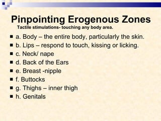 Pinpointing Erogenous Zones Tactile stimulations- touching any body area. a. Body – the entire body, particularly the skin. b. Lips – respond to touch, kissing or licking. c. Neck/ nape d. Back of the Ears e. Breast -nipple f. Buttocks g. Thighs – inner thigh h. Genitals  