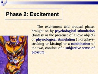 Phase 2: Excitement   The excitement and arousal phase, brought on by  psychological stimulation  (fantasy or the presence of a love object) or  physiological stimulation  ( Foreplays-stroking or kissing) or a  combination  of the two, consists of a  subjective sense of pleasure.  