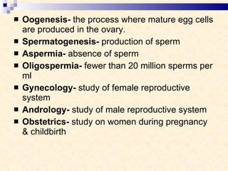 Oogenesis-  the process where mature egg cells are produced in the ovary. Spermatogenesis-  production of sperm Aspermia-  absence of sperm Oligospermia-  fewer than 20 million sperms per ml Gynecology-  study of female reproductive system Andrology-  study of male reproductive system Obstetrics-  study on women during pregnancy & childbirth 