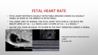 FETAL HEART RATE
• FETAL HEART MOTION IS USUALLY DETECTABLE AROUND 6 WEEKS GA (USUALLY
VISIBLE AS SOON AS THE EMBRYO IS DETECTABLE).
• THE LOWER LIMIT OF NORMAL FOR FETAL HEART RATE (FHR) IS 100 BEATS PER
MINUTE (BPM) (AT GA < 6.2 WEEKS) AND 120 BPM (AT GA > 6.2 WEEKS).15
• AN FHR LESS THAN OR EQUAL TO 90 BPM IN THE FIRST TRIMESTER CARRIES A DISMAL
PROGNOSIS.15
Fetal pole and heart motion become
visible
(6 weeks GA)
 