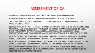 ASSESSMENT OF GA
• DETERMINATION OF GA IS MORE ACCURATE THE EARLIER US IS PERFORMED.
• MSD MEASUREMENTS ARE NOT RECOMMENDED FOR ESTIMATING DUE DATE.
• CRL IS THE MOST ACCURATE METHOD TO ESTABLISH GA (UP TO AND INCLUDING 13 6/7
WEEKS OF GESTATION).
• BEYOND A CRL OF 84 MM (14 WEEKS, 0 DAYS), DATING ON THE BASIS OF CRL BECOMES LESS
ACCURATE, AND OTHER SECOND-TRIMESTER BIOMETRIC PARAMETERS SHOULD BE USED.
THESE PARAMETERS (BIPARIETAL DIAMETER, ABDOMINAL CIRCUMFERENCE, HEAD
CIRCUMFERENCE, AND FEMUR LENGTH) ARE USED TO DETERMINE THE ARITHMETIC US AGE.
• AT A GA OF 8 6/7 WEEKS OR LESS (BASED ON LAST MENSTRUAL PERIOD [LMP]), US DATING
SHOULD BE USED IF THE LMP DATING AND US DATING DIFFER BY MORE THAN 5 DAYS.
• AT A GA BETWEEN 9 0/7 WEEKS AND 13 6/7 WEEKS (ON THE BASIS OF THE LMP), US DATING
SHOULD BE USED IF THE LMP DATING AND US DATING DIFFER BY MORE THAN 7 DAYS.
• THE ESTIMATED DUE DATE (EDD), IF BASED ON US DATING, SHOULD BE BASED ON THE
EARLIEST US EXAMINATION OF A CRL MEASUREMENT. CHANGES TO THE EDD SHOULD BE
RESERVED FOR RARE CIRCUMSTANCES.
 