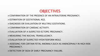 OBJECTIVES
CONFIRMATION OF THE PRESENCE OF AN INTRAUTERINE PREGNANCY.
ESTIMATION OF GESTATIONAL AGE.
DIAGNOSIS OR EVALUATION OF MULTIPLE GESTATIONS.
CONFIRMATION OF CARDIAC ACTIVITY.
EVALUATION OF A SUSPECTED ECTOPIC PREGNANCY.
MEASURING THE NUCHAL TRANSLUCENCY.
EVALUATION OF SUSPECTED HYDATIDIFORM MOLE.
ASSESSING FOR CERTAIN FETAL ANOMALY,SUCH AS ANENCEPHALY IN HIGH RISK
PREGNANCY.
DETECTION OF SIGN OF EARLY PREGNANCY FAILURE.
 