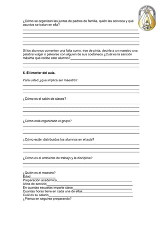 ¿Cómo se organizan las juntas de padres de familia, quién las convoca y qué
asuntos se tratan en ella?
_________________________________________________________________
_________________________________________________________________
_________________________________________________________________
_________________________________________________________________
_________________________________________________________________

Si los alumnos comenten una falta como: irse de pinta, decirle a un maestro una
palabra vulgar o pelearse con alguien de sus coetáneos ¿Cuál es la sanción
máxima que recibe este alumno?______________________________________
_________________________________________________________________
_________________________________________________________________

5. El interior del aula.

Para usted ¿que implica ser maestro?
_________________________________________________________________
_________________________________________________________________
_________________________________________________________________

¿Cómo es el salón de clases?
_________________________________________________________________
_________________________________________________________________
_________________________________________________________________
_________________________________________________________________

¿Cómo está organizado el grupo?
_________________________________________________________________
_________________________________________________________________
_________________________________________________________________

¿Cómo están distribuidos los alumnos en el aula?
_________________________________________________________________
_________________________________________________________________
_________________________________________________________________

¿Cómo es el ambiente de trabajo y la disciplina?
_________________________________________________________________
_________________________________________________________________

¿Quién es el maestro?
Edad______________
Preparación académica__________________________________________
Años de servicio________________________________________________
En cuantas escuelas imparte clase_________________________________
Cuantas horas tiene en cada una de ellas____________________________
Cuál es su salario_______________________________________________
¿Piensa en seguirse preparando?
 