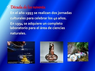 Décadade los noventa
En el año 1993 se realizan dos jornadas
culturales para celebrar los 40 años.
En 1994 se adquiere un completo
laboratorio para el área de ciencias
naturales.
 