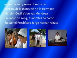 enero de 2004 se nombró como
Rectora de la institución a la Hermana
Marelvi CeciliaVuelvas Mendoza,
En enero de 2005, es nombrado como
Rector el Presbítero Jorge Hernán Álzate
 