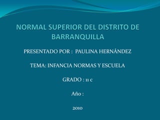 NORMAL SUPERIOR DEL DISTRITO DE BARRANQUILLA PRESENTADO POR :  PAULINA HERNÁNDEZ TEMA: INFANCIA NORMAS Y ESCUELA GRADO : 11 c  Año :  2010 