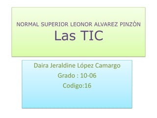 NORMAL SUPERIOR LEONOR ALVAREZ PINZÒN

           Las TIC

     Daira Jeraldine López Camargo
              Grado : 10-06
                Codigo:16
 