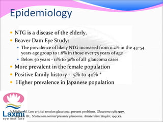 Epidemiology
 NTG is a disease of the elderly.
 Beaver Dam Eye Study:
 The prevalence of likely NTG increased from 0.2% in the 43–54
years age group to 1.6% in those over 75 years of age
 Below 50 years - 11% to 30% of all glaucoma cases
 More prevalent in the female population
 Positive family history - 5% to 40% *
 Higher prevalence in Japanese population
*1.Miglior M. Low critical tension glaucoma: present problems. Glaucoma 1987;9:77.
*2.Geijssen HC. Studies on normal pressure glaucoma. Amsterdam: Kugler, 1991;1:1.
 