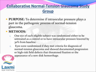 Collaborative Normal-Tension Glaucoma Study
Group
 PURPOSE: To determine if intraocular pressure plays a
part in the pathogenic process of normal-tension
glaucoma.
 METHODS:
1. One eye of each eligible subject was randomized either to be
untreated as a control or to have intraocular pressure lowered by
30% from baseline.
2. Eyes were randomized if they met criteria for diagnosis of
normal-tension glaucoma and showed documented progression
or high-risk field defects that threatened fixation or the
appearance of a new disk hemorrhage.
 