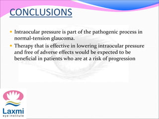 CONCLUSIONS
 Intraocular pressure is part of the pathogenic process in
normal-tension glaucoma.
 Therapy that is effective in lowering intraocular pressure
and free of adverse effects would be expected to be
beneficial in patients who are at a risk of progression
 