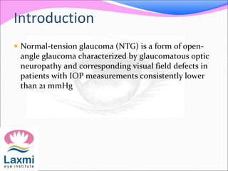 Introduction
 Normal-tension glaucoma (NTG) is a form of open-
angle glaucoma characterized by glaucomatous optic
neuropathy and corresponding visual field defects in
patients with IOP measurements consistently lower
than 21 mmHg
 