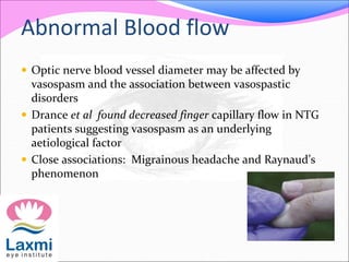 Abnormal Blood flow
 Optic nerve blood vessel diameter may be affected by
vasospasm and the association between vasospastic
disorders
 Drance et al found decreased finger capillary flow in NTG
patients suggesting vasospasm as an underlying
aetiological factor
 Close associations: Migrainous headache and Raynaud’s
phenomenon
 