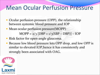 Mean Ocular Perfusion Pressure
 Ocular perfusion pressure (OPP), the relationship
between systemic blood pressure and IOP
 Mean ocular perfusion pressure(MOPP)
MOPP = 2/3 [DBP + 1/3(SBP – DBP)] – IOP
 Risk factor for open-angle glaucoma.
 Because low blood pressure lets OPP drop, and low OPP is
similar to elevated IOP,hence it has consistently and
strongly been associated with OAG.
 